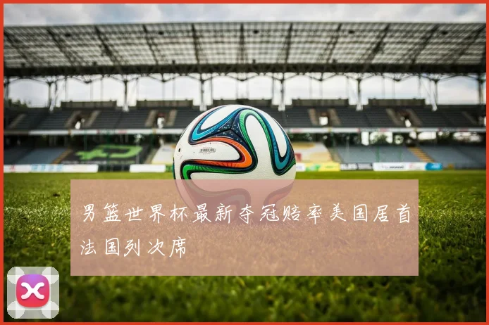 男篮世界杯最新夺冠赔率美国居首法国列次席