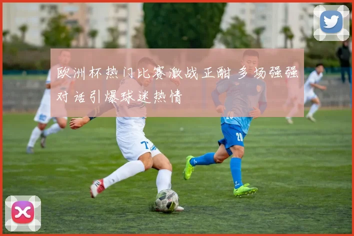 欧洲杯热门比赛激战正酣 多场强强对话引爆球迷热情