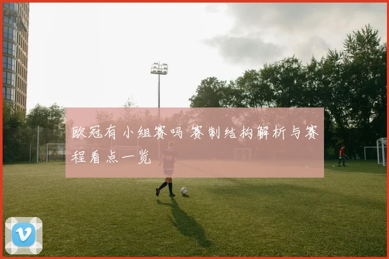 欧冠有小组赛吗 赛制结构解析与赛程看点一览