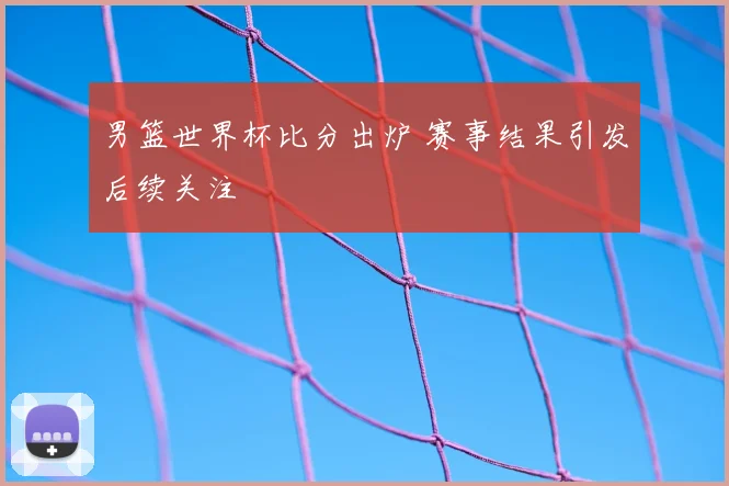 男篮世界杯比分出炉 赛事结果引发后续关注