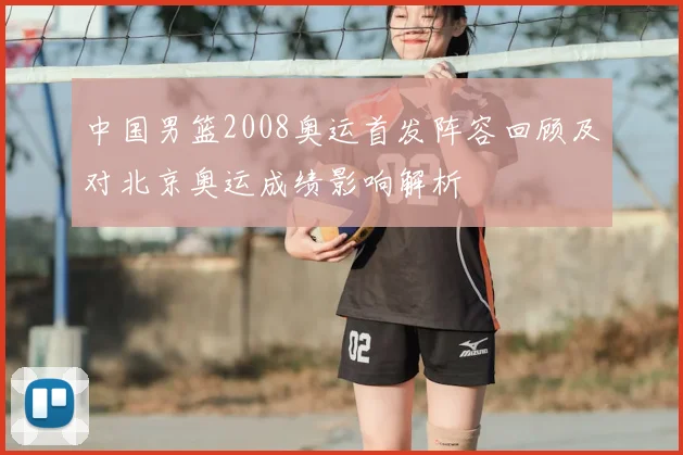 中国男篮2008奥运首发阵容回顾及对北京奥运成绩影响解析