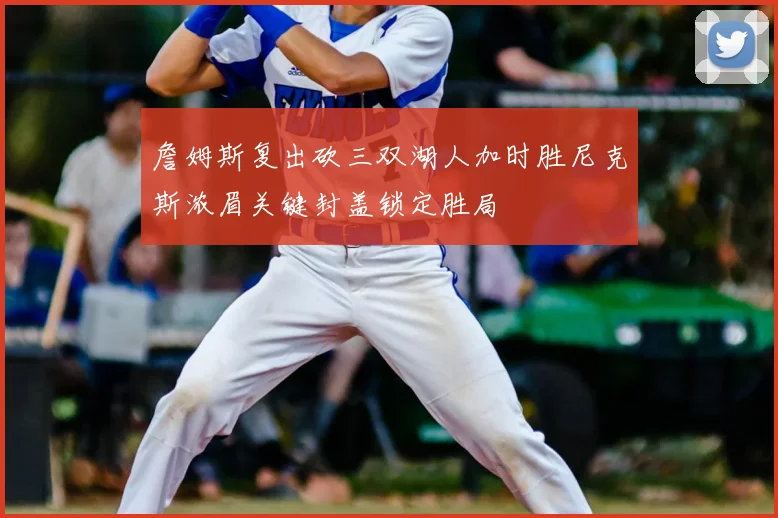 詹姆斯复出砍三双湖人加时胜尼克斯浓眉关键封盖锁定胜局