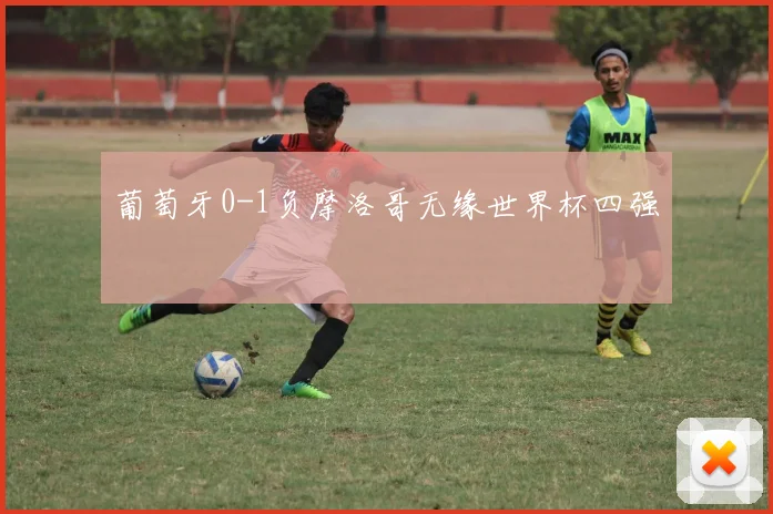 葡萄牙0-1负摩洛哥无缘世界杯四强